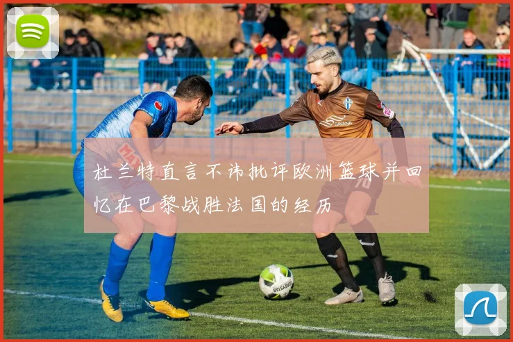 杜兰特直言不讳批评欧洲篮球并回忆在巴黎战胜法国的经历