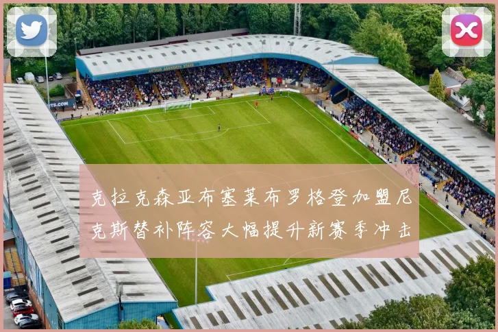 克拉克森亚布塞莱布罗格登加盟尼克斯替补阵容大幅提升新赛季冲击东决目标明确