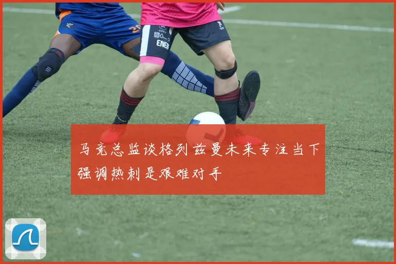 马竞总监谈格列兹曼未来专注当下强调热刺是艰难对手