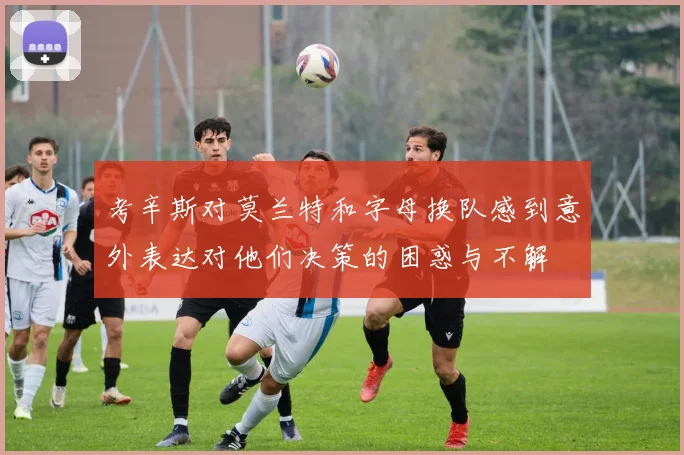 考辛斯对莫兰特和字母换队感到意外表达对他们决策的困惑与不解