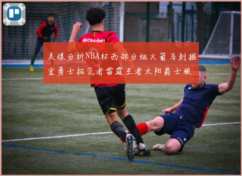 美媒分析NBA杯西部分组火箭马刺掘金勇士拓荒者雷霆王者太阳爵士狼队