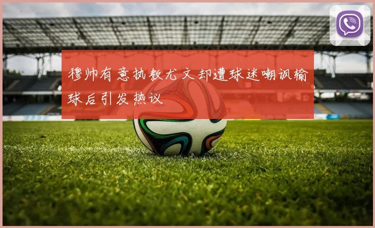 穆帅有意执教尤文却遭球迷嘲讽输球后引发热议