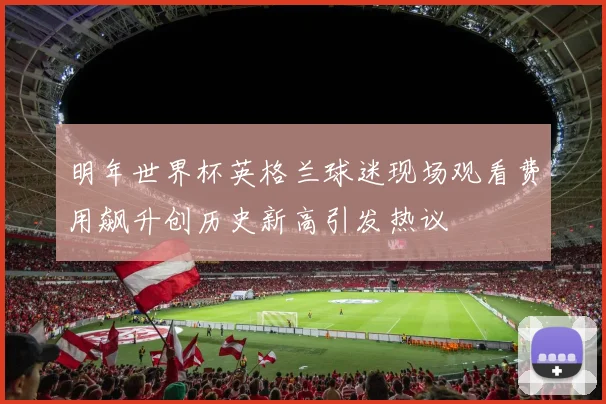 明年世界杯英格兰球迷现场观看费用飙升创历史新高引发热议