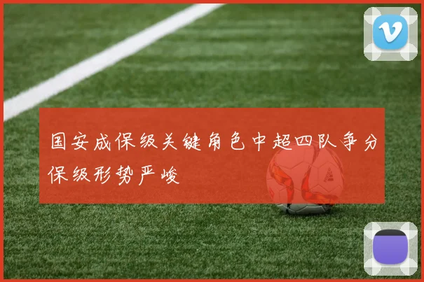 国安成保级关键角色中超四队争分保级形势严峻