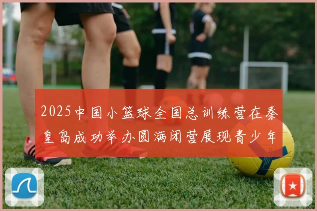 2025中国小篮球全国总训练营在秦皇岛成功举办圆满闭营展现青少年篮球新风貌