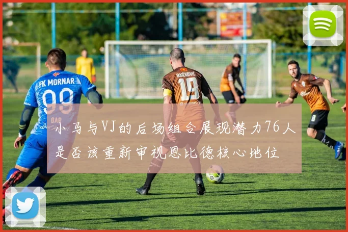 小马与VJ的后场组合展现潜力76人是否该重新审视恩比德核心地位