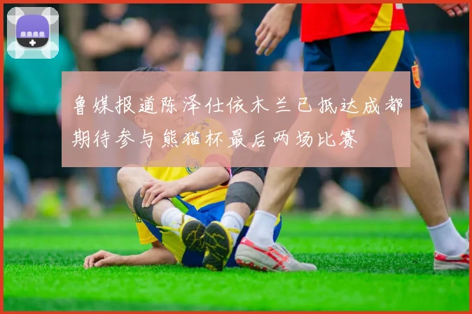 鲁媒报道陈泽仕依木兰已抵达成都期待参与熊猫杯最后两场比赛