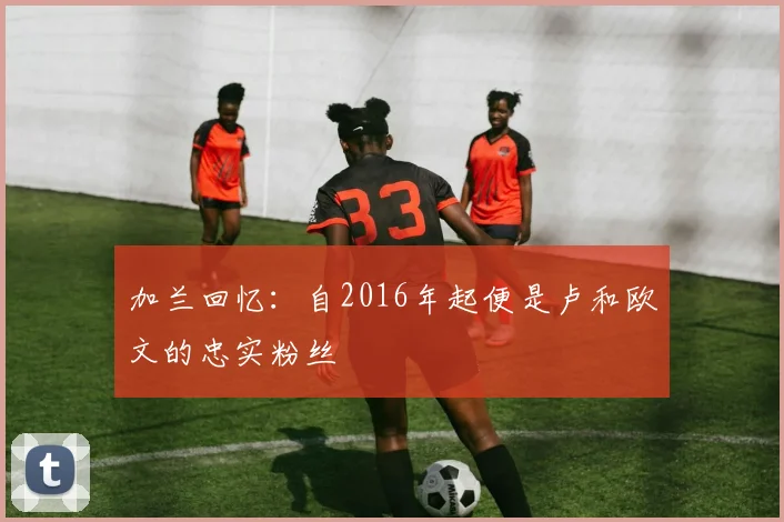 加兰回忆：自2016年起便是卢和欧文的忠实粉丝