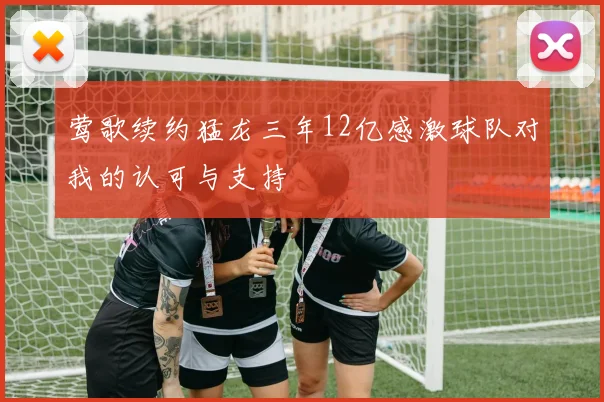 莺歌续约猛龙三年12亿感激球队对我的认可与支持