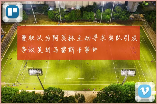 曼联认为阿莫林主动寻求离队引发争议复刻马雷斯卡事件
