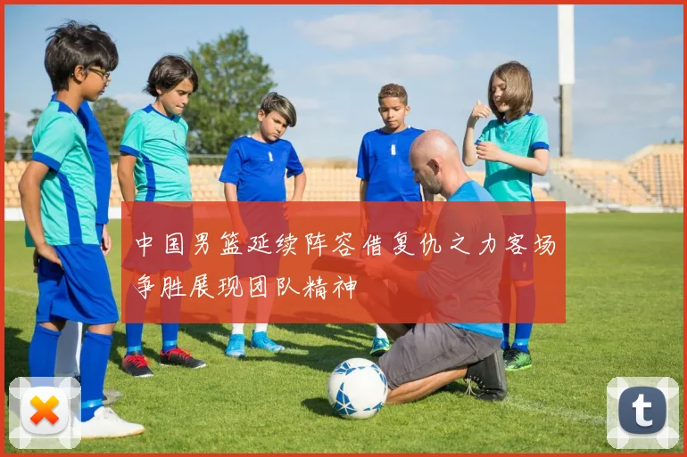 中国男篮延续阵容借复仇之力客场争胜展现团队精神