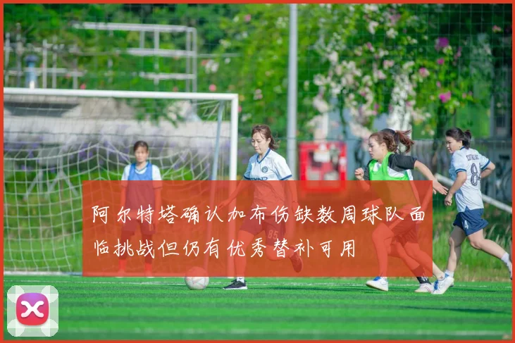 阿尔特塔确认加布伤缺数周球队面临挑战但仍有优秀替补可用
