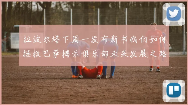 拉波尔塔下周一发布新书我们如何拯救巴萨揭示俱乐部未来发展之路