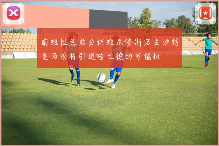 前维拉总监分析维尼修斯若去沙特皇马或将引进哈兰德的可能性