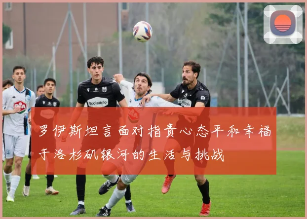 罗伊斯坦言面对指责心态平和幸福于洛杉矶银河的生活与挑战