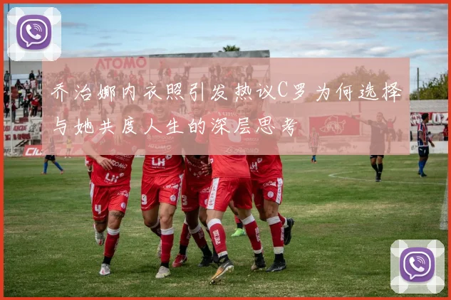 乔治娜内衣照引发热议C罗为何选择与她共度人生的深层思考