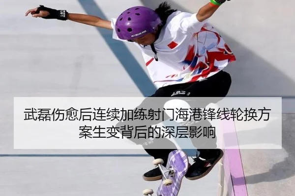武磊伤愈后连续加练射门海港锋线轮换方案生变背后的深层影响